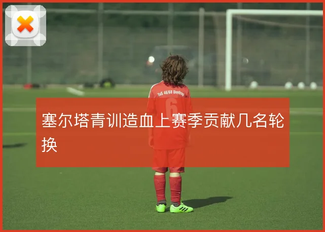 塞尔塔青训造血上赛季贡献几名轮换
