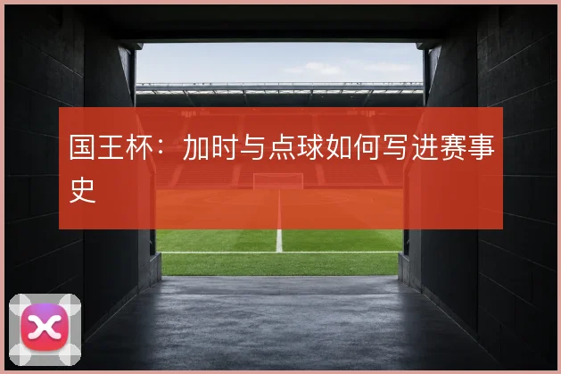 国王杯:加时与点球如何写进赛事史
