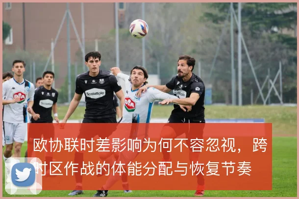 欧协联时差影响为何不容忽视，跨时区作战的体能分配与恢复节奏