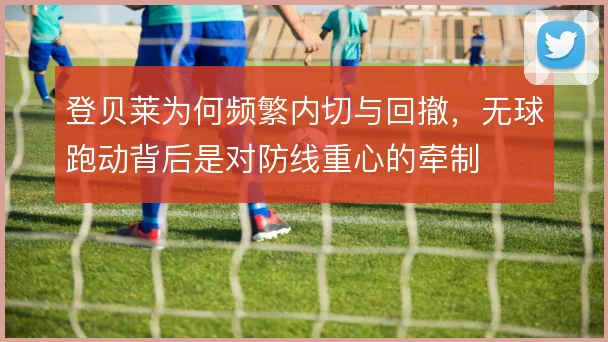 登贝莱为何频繁内切与回撤，无球跑动背后是对防线重心的牵制