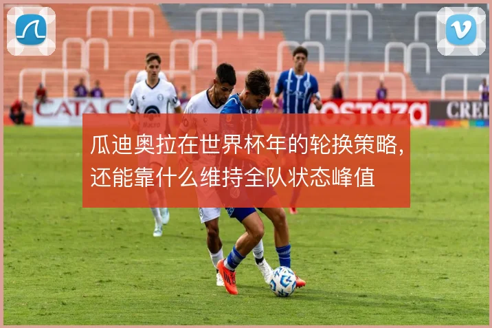 瓜迪奥拉在世界杯年的轮换策略，还能靠什么维持全队状态峰值