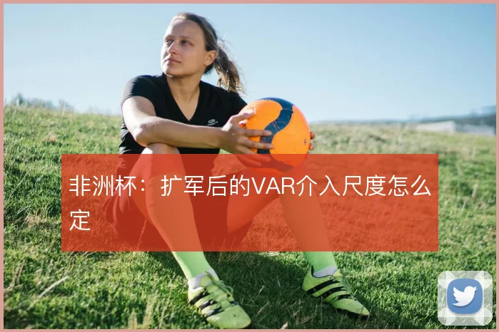 非洲杯：扩军后的VAR介入尺度怎么定