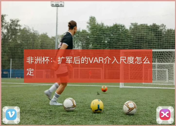 非洲杯：扩军后的VAR介入尺度怎么定