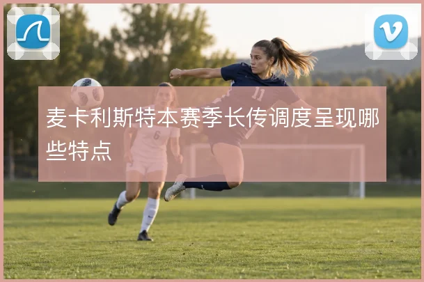 麦卡利斯特本赛季长传调度呈现哪些特点