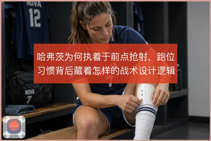 哈弗茨为何执着于前点抢射，跑位习惯背后藏着怎样的战术设计逻辑