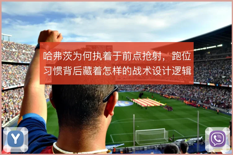 哈弗茨为何执着于前点抢射，跑位习惯背后藏着怎样的战术设计逻辑