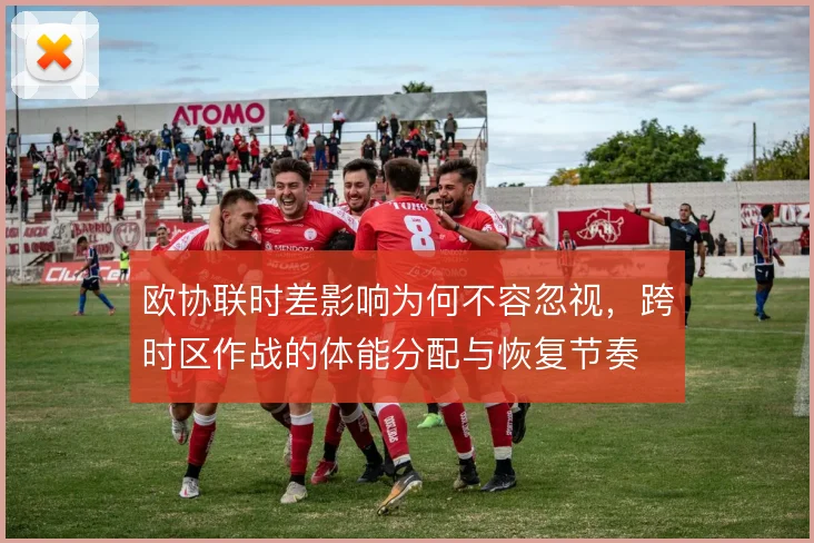 欧协联时差影响为何不容忽视，跨时区作战的体能分配与恢复节奏