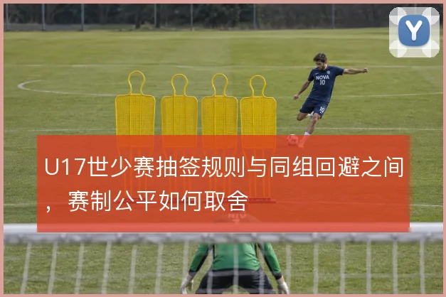 U17世少赛抽签规则与同组回避之间，赛制公平如何取舍